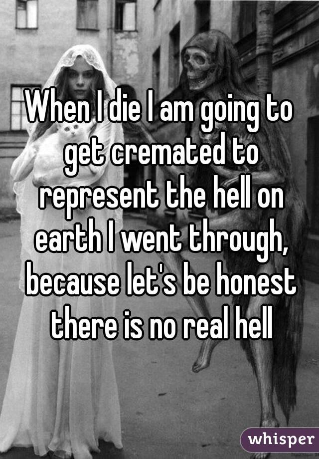 When I die I am going to get cremated to represent the hell on earth I went through, because let's be honest there is no real hell