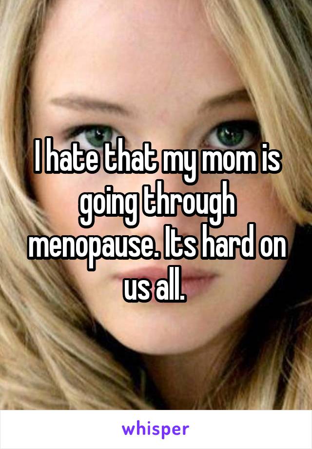 I hate that my mom is going through menopause. Its hard on us all. 