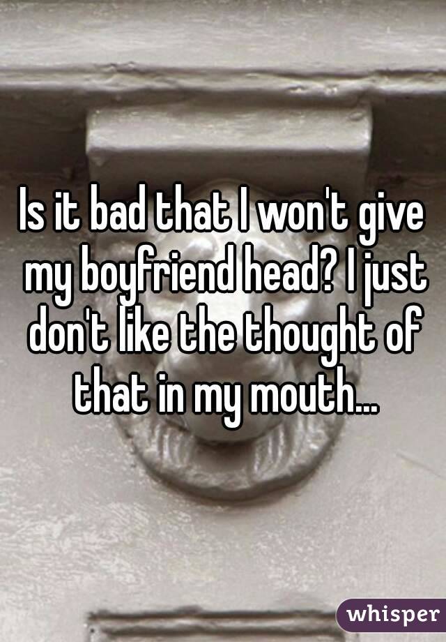 Is it bad that I won't give my boyfriend head? I just don't like the thought of that in my mouth...