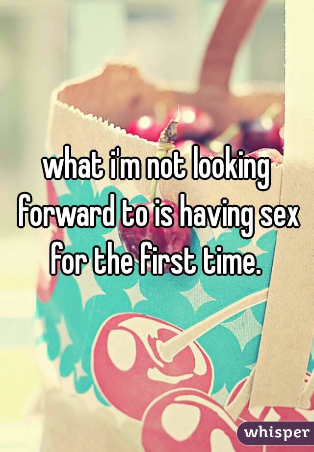 what i'm not looking forward to is having sex for the first time. 