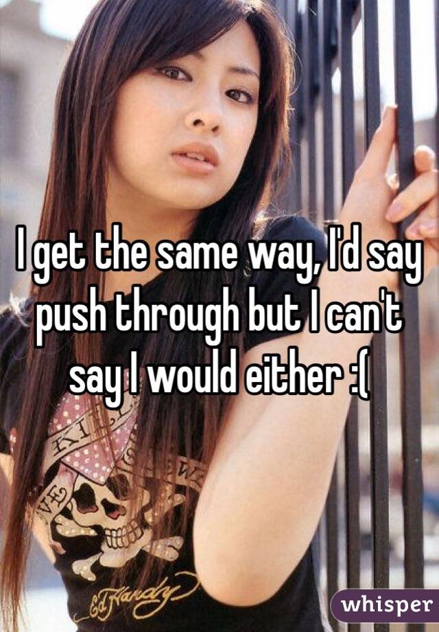 I get the same way, I'd say push through but I can't say I would either :(