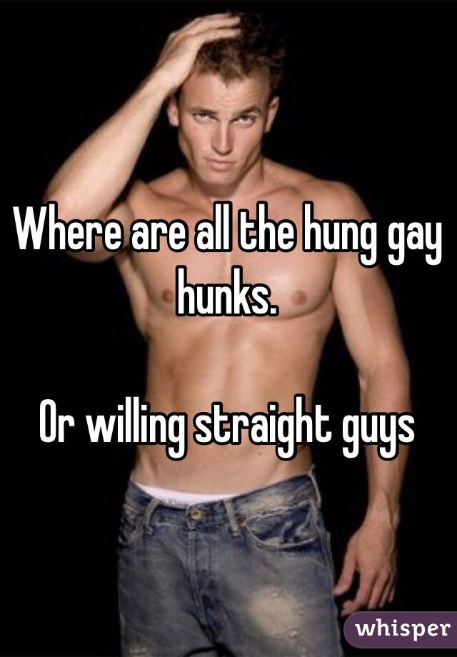 Where are all the hung gay hunks. 

Or willing straight guys 