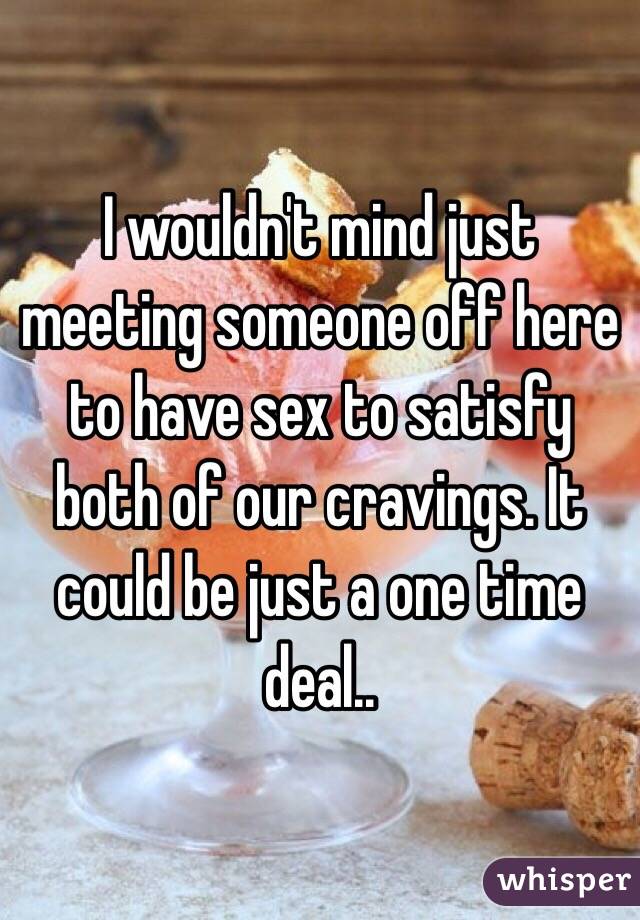 I wouldn't mind just meeting someone off here to have sex to satisfy both of our cravings. It could be just a one time deal..