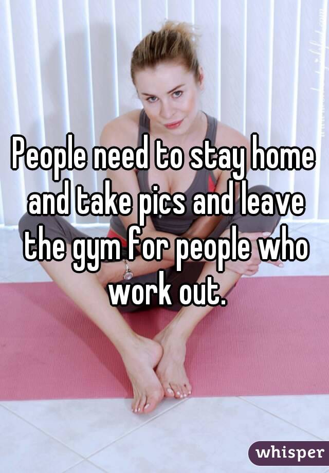 People need to stay home and take pics and leave the gym for people who work out.