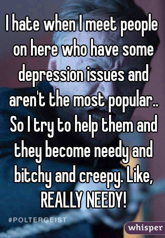 I hate when I meet people on here who have some depression issues and aren't the most popular.. So I try to help them and they become needy and bitchy and creepy. Like, REALLY NEEDY!