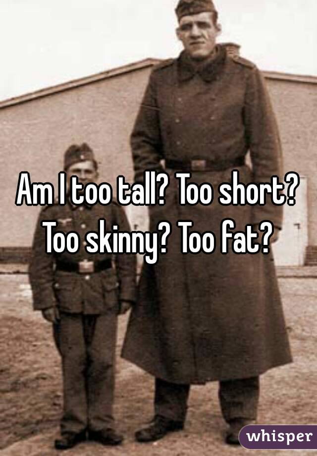 Am I too tall? Too short?
Too skinny? Too fat?