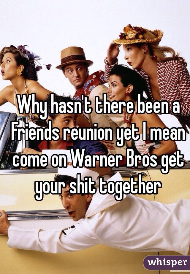 Why hasn't there been a Friends reunion yet I mean come on Warner Bros get your shit together 