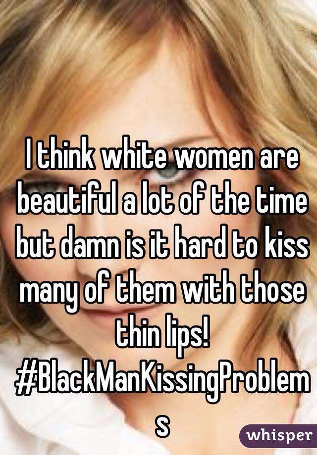 I think white women are beautiful a lot of the time but damn is it hard to kiss many of them with those thin lips!
#BlackManKissingProblems