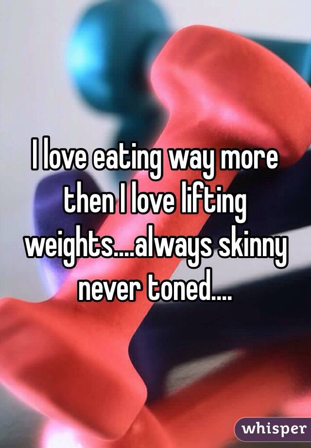 I love eating way more then I love lifting weights....always skinny never toned....