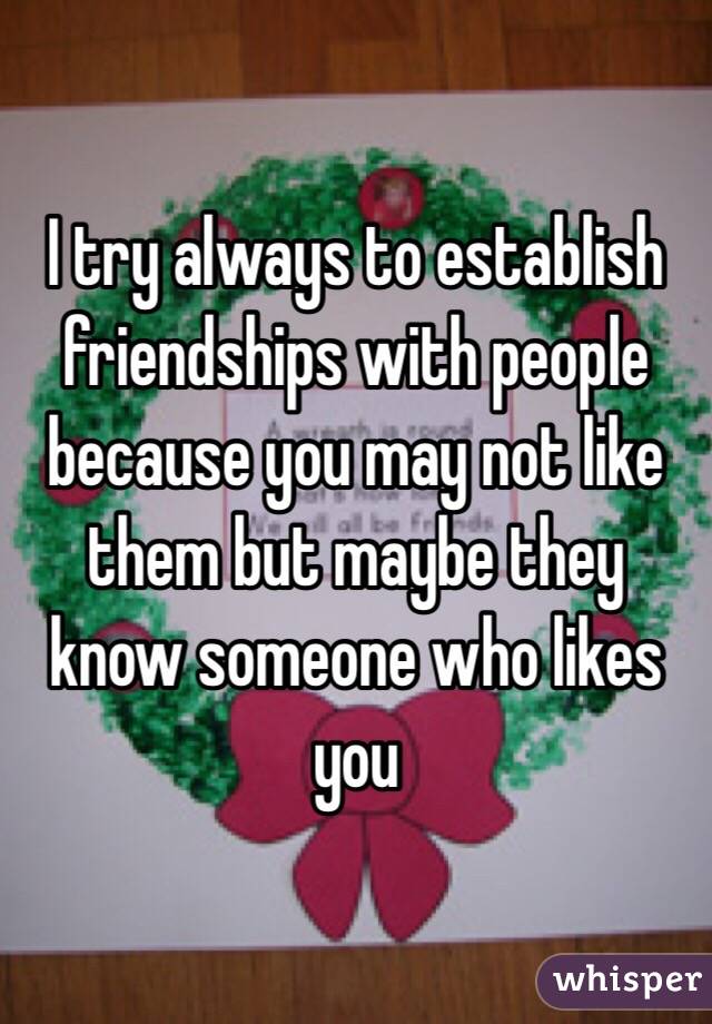 I try always to establish friendships with people because you may not like them but maybe they know someone who likes you