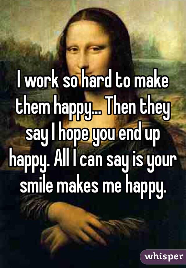 I work so hard to make them happy... Then they say I hope you end up happy. All I can say is your smile makes me happy.