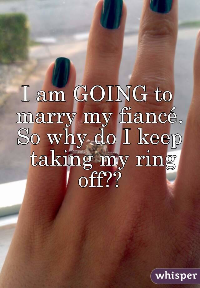 I am GOING to  marry my fiancé. 
So why do I keep taking my ring off?? 