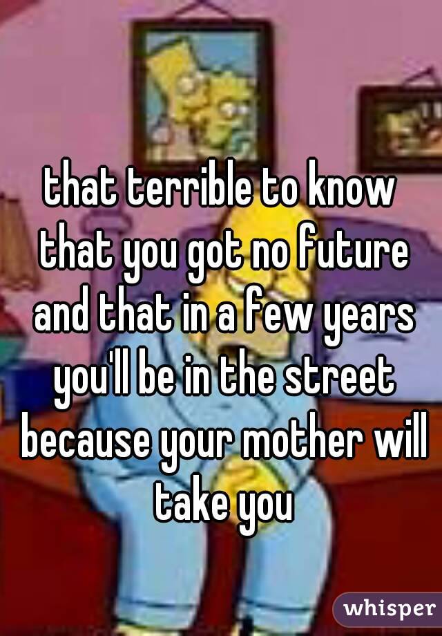 that terrible to know that you got no future and that in a few years you'll be in the street because your mother will take you