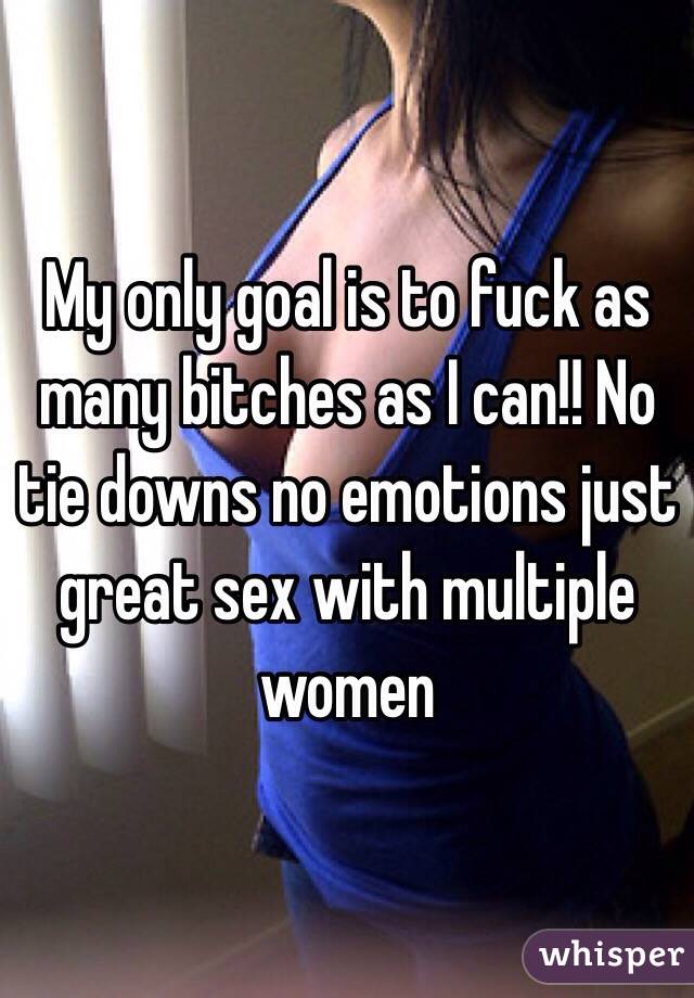 My only goal is to fuck as many bitches as I can!! No tie downs no emotions just great sex with multiple women