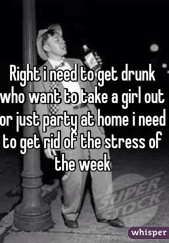 Right i need to get drunk who want to take a girl out or just party at home i need to get rid of the stress of the week

