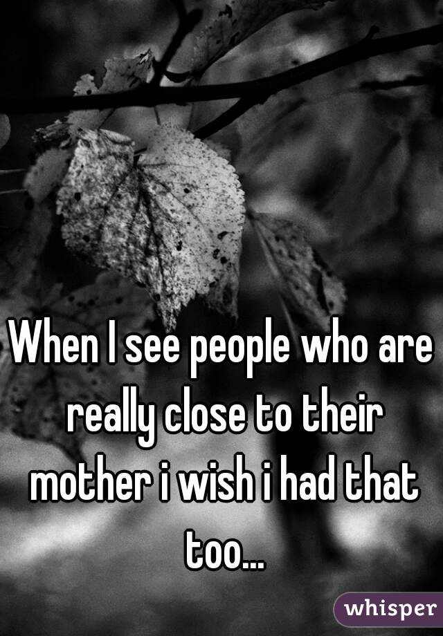 When I see people who are really close to their mother i wish i had that too...