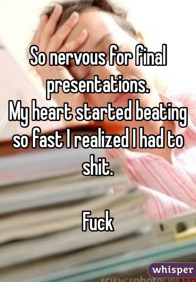 So nervous for final presentations. 
My heart started beating so fast I realized I had to shit.

Fuck