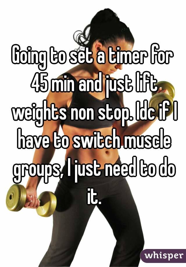 Going to set a timer for 45 min and just lift weights non stop. Idc if I have to switch muscle groups, I just need to do it.