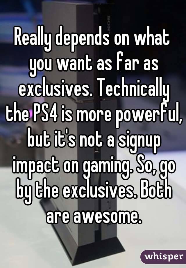 Really depends on what you want as far as exclusives. Technically the PS4 is more powerful, but it's not a signup impact on gaming. So, go by the exclusives. Both are awesome.