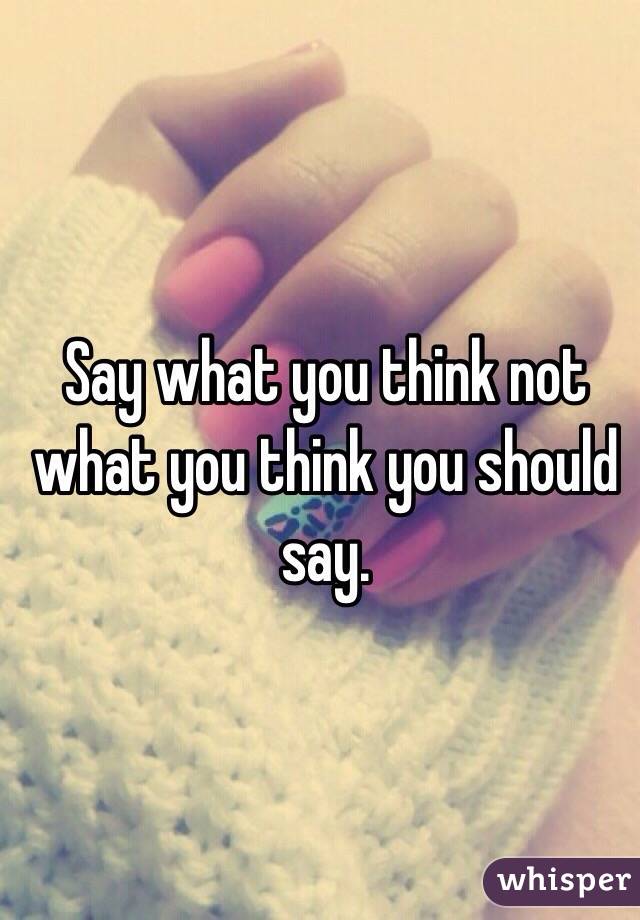 Say what you think not what you think you should say.