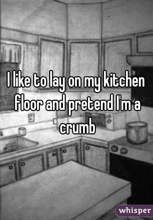 I like to lay on my kitchen floor and pretend I'm a crumb