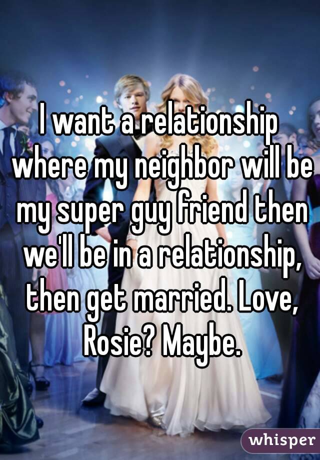 I want a relationship where my neighbor will be my super guy friend then we'll be in a relationship, then get married. Love, Rosie? Maybe.