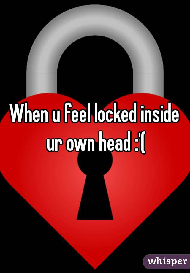 When u feel locked inside ur own head :'(