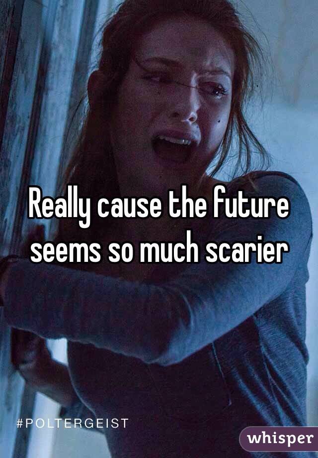 Really cause the future seems so much scarier 