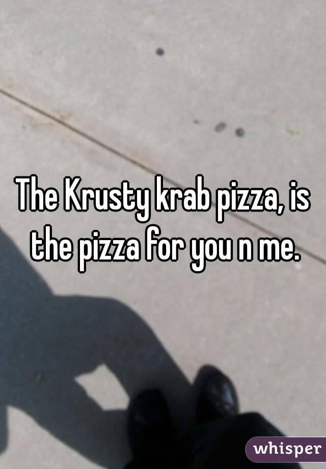 The Krusty krab pizza, is the pizza for you n me.