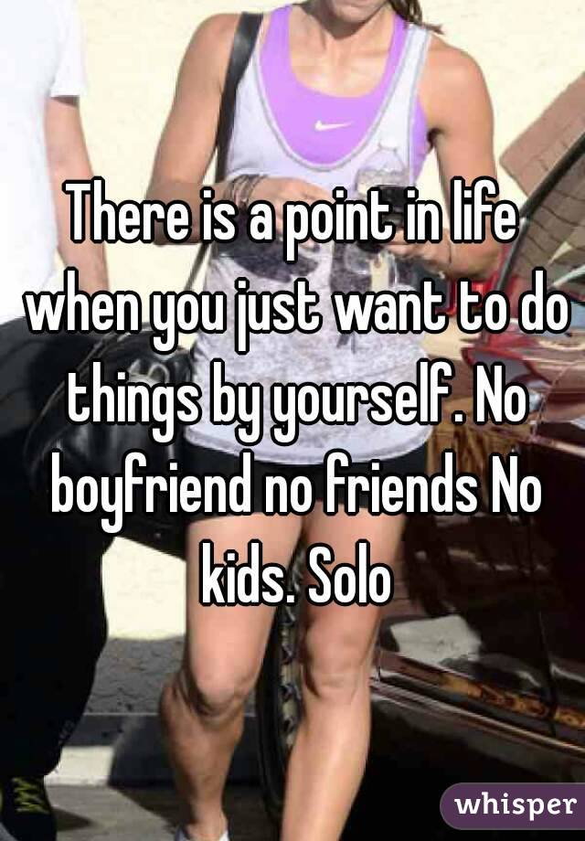 There is a point in life when you just want to do things by yourself. No boyfriend no friends No kids. Solo