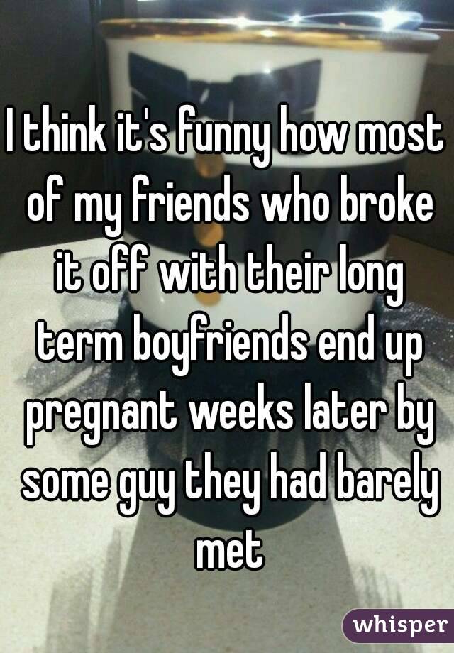 I think it's funny how most of my friends who broke it off with their long term boyfriends end up pregnant weeks later by some guy they had barely met