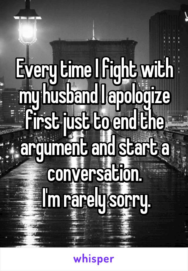 Every time I fight with my husband I apologize first just to end the argument and start a conversation.
  I'm rarely sorry. 