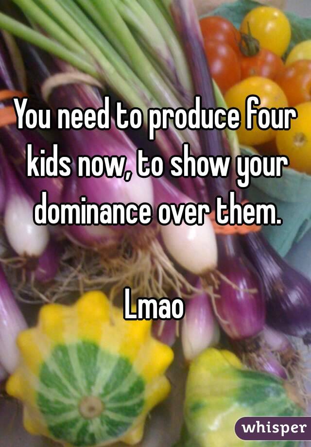 You need to produce four kids now, to show your dominance over them.

Lmao