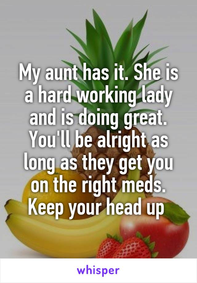 My aunt has it. She is a hard working lady and is doing great. You'll be alright as long as they get you on the right meds. Keep your head up 