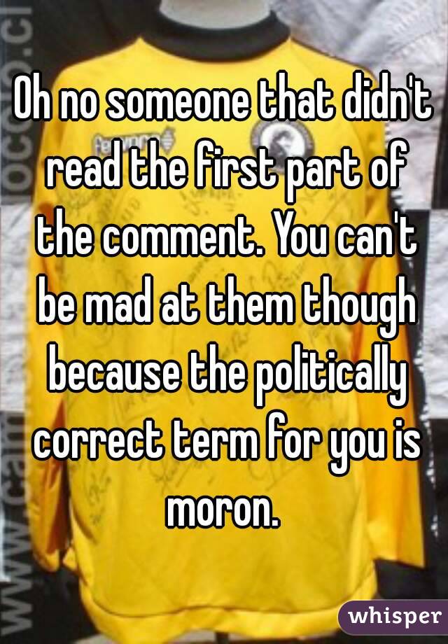 Oh no someone that didn't read the first part of the comment. You can't be mad at them though because the politically correct term for you is moron. 