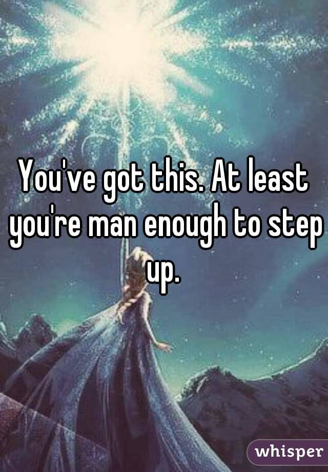 You've got this. At least you're man enough to step up. 