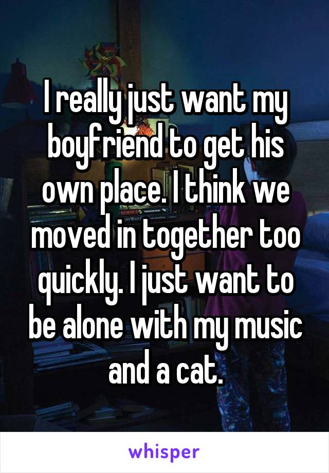 I really just want my boyfriend to get his own place. I think we moved in together too quickly. I just want to be alone with my music and a cat.