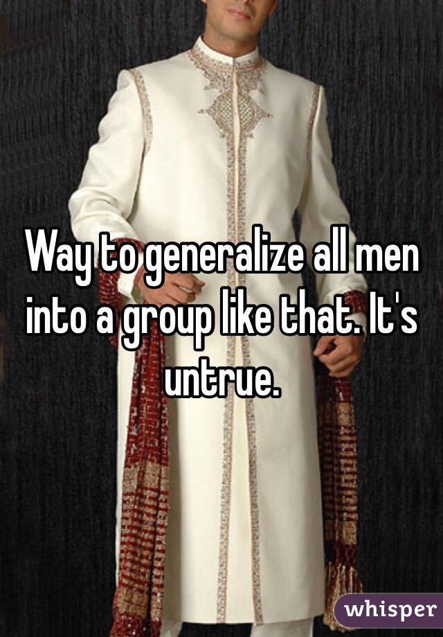 Way to generalize all men into a group like that. It's untrue. 