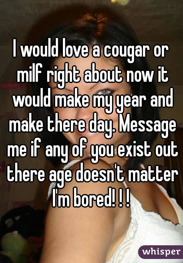 I would love a cougar or milf right about now it would make my year and make there day. Message me if any of you exist out there age doesn't matter I'm bored! ! ! 
