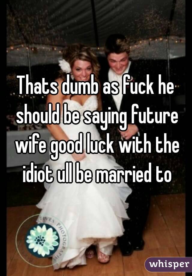 Thats dumb as fuck he should be saying future wife good luck with the idiot ull be married to