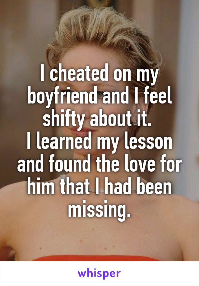 I cheated on my boyfriend and I feel shifty about it. 
I learned my lesson and found the love for him that I had been missing.