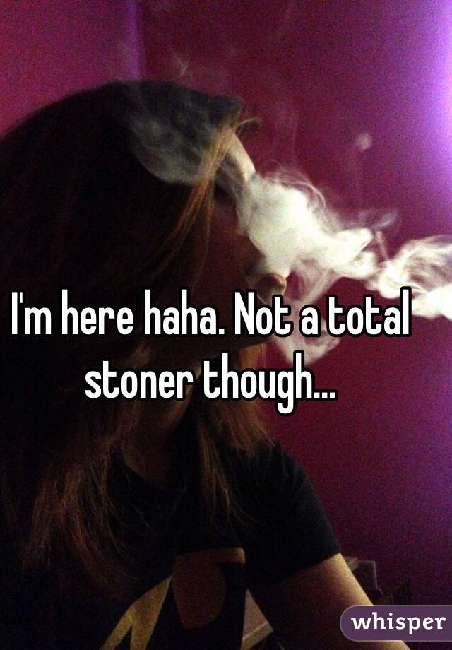 I'm here haha. Not a total stoner though... 