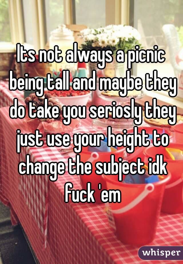 Its not always a picnic being tall and maybe they do take you seriosly they just use your height to change the subject idk fuck 'em
