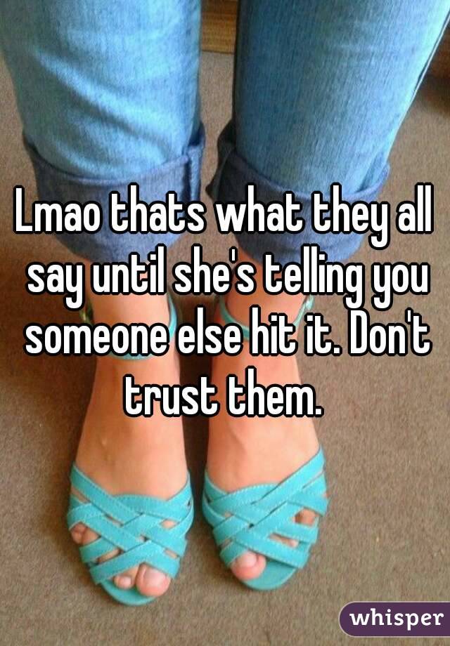 Lmao thats what they all say until she's telling you someone else hit it. Don't trust them. 