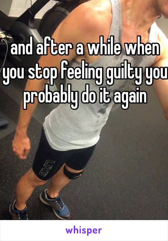 and after a while when you stop feeling guilty you probably do it again