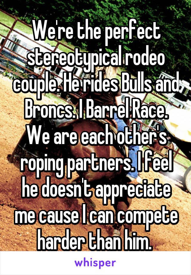 We're the perfect stereotypical rodeo couple. He rides Bulls and Broncs. I Barrel Race. We are each other's roping partners. I feel he doesn't appreciate me cause I can compete harder than him. 