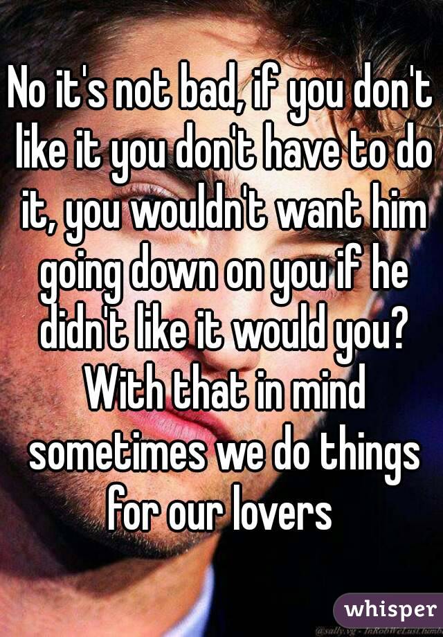 No it's not bad, if you don't like it you don't have to do it, you wouldn't want him going down on you if he didn't like it would you? With that in mind sometimes we do things for our lovers 