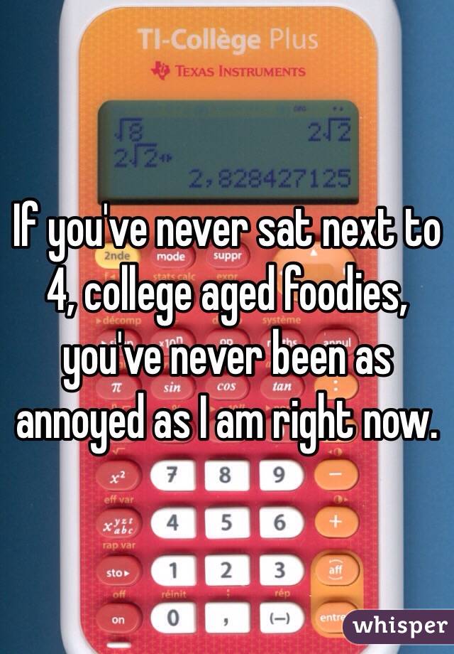 If you've never sat next to 4, college aged foodies, you've never been as annoyed as I am right now. 