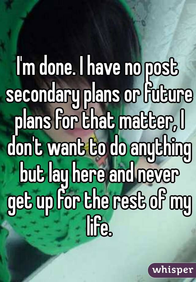 I'm done. I have no post secondary plans or future plans for that matter, I don't want to do anything but lay here and never get up for the rest of my life.