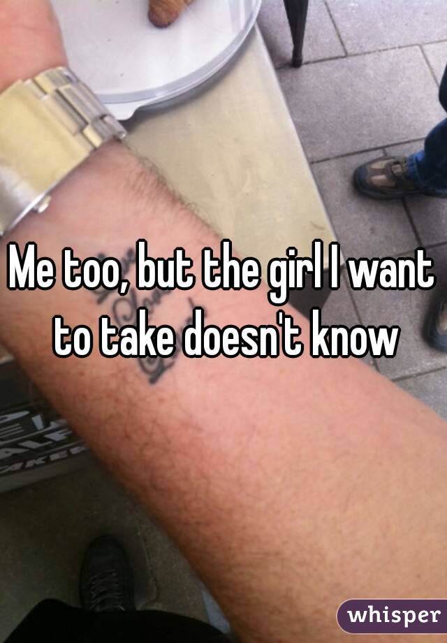Me too, but the girl I want to take doesn't know